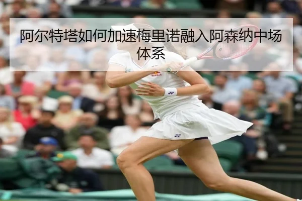 阿尔特塔如何加速梅里诺融入阿森纳中场体系