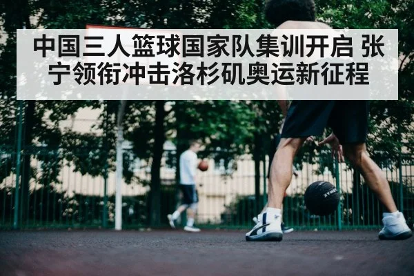 中国三人篮球国家队集训开启 张宁领衔冲击洛杉矶奥运新征程